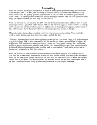 Freewriting 
When you freewrite, you let your thoughts flow as they will, putting pen to paper and writing down whatever 
comes into your mind. You don't judge the quality of what you write and you don't worry about style or any 
surface-level issues, like spelling, grammar, or punctuation. If you can't think of what to say, you write that 
down—really. The advantage of this technique is that you free up your internal critic and allow yourself to write 
things you might not write if you were being too self-conscious. 
When you freewrite you can set a time limit ("I'll write for 15 minutes!") and even use a kitchen timer or alarm 
clock or you can set a space limit ("I'll write until I fill four full notebook pages, no matter what tries to interrupt 
me!") and just write until you reach that goal. You might do this on the computer or on paper, and you can even 
try it with your eyes shut or the monitor off, which encourages speed and freedom of thought. 
The crucial point is that you keep on writing even if you believe you are saying nothing. Word must follow 
word, no matter the relevance. Your freewriting might even look like this: 
"This paper is supposed to be on the politics of tobacco production but even though I went to all the lectures and 
read the book I can't think of what to say and I've felt this way for four minutes now and I have 11 minutes left 
and I wonder if I'll keep thinking nothing during every minute but I'm not sure if it matters that I am babbling 
and I don't know what else to say about this topic and it is rainy today and I never noticed the number of cracks 
in that wall before and those cracks remind me of the walls in my grandfather's study and he smoked and he 
farmed and I wonder why he didn't farm tobacco..." 
When you're done with your set number of minutes or have reached your page goal, read back over the text. 
Yes, there will be a lot of filler and unusable thoughts but there also will be little gems, discoveries, and insights. 
When you find these gems, highlight them or cut and paste them into your draft or onto an "ideas" sheet so you 
can use them in your paper. Even if you don't find any diamonds in there, you will have either quieted some of 
the noisy chaos or greased the writing gears so that you can now face the assigned paper topic. 
71 
 