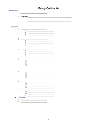 Essay Outline #4 
78 
Introduction 
a. ______________________________ 
b. THESIS: __________________________________________________ 
__________________________________________________ 
Main Points 
c. ______________________________ 
1. ______________________________ 
2. ______________________________ 
3. ______________________________ 
d. ______________________________ 
4. ______________________________ 
5. ______________________________ 
6. ______________________________ 
e. ______________________________ 
7. ______________________________ 
8. ______________________________ 
9. ______________________________ 
f. ______________________________ 
10. ______________________________ 
11. ______________________________ 
12. ______________________________ 
g. ______________________________ 
13. ______________________________ 
14. ______________________________ 
15. ______________________________ 
h. ______________________________ 
16. ______________________________ 
17. ______________________________ 
18. ______________________________ 
i. ______________________________ 
19. ______________________________ 
20. ______________________________ 
3. ______________________________ 
 Conclusion 
a. ______________________________ 
b. ______________________________ 
 