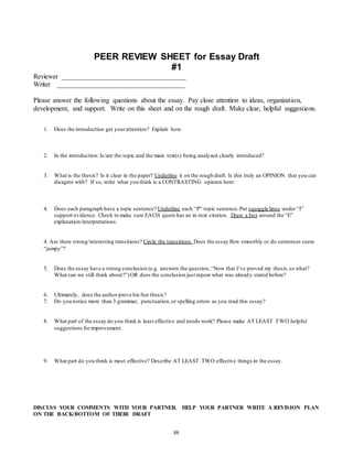 PEER REVIEW SHEET for Essay Draft 
#1 
Reviewer ____________________________________ 
Writer _____________________________________ 
Please answer the following questions about the essay. Pay close attention to ideas, organization, 
development, and support. Write on this sheet and on the rough draft. Make clear, helpful suggestions. 
1. Does the introduction get your attention? Explain how. 
2. In the introduction: Is/are the topic and the main text(s) being analyzed clearly introduced? 
3. What is the thesis? Is it clear in the paper? Underline it on the rough draft. Is this truly an OPINION that you can 
disagree with? If so, write what you think is a CONTRASTING opinion here: 
4. Does each paragraph have a topic sentence? Underline each “P” topic sentence. Put squiggle lines under “I” 
support/evidence. Check to make sure EACH quote has an in-text citation. Draw a box around the “E” 
explanation/interpretations. 
4. Are there strong/interesting transitions? Circle the transitions. Does the essay flow smoothly or do sentences seem 
“jumpy”? 
5. Does the essay have a strong conclusion (e.g. answers the question, “Now that I’ve proved my thesis, so what? 
What can we still think about?”) OR does the conclusion just repeat what was already stated before? 
6. Ultimately, does the author prove his/her thesis? 
7. Do you notice more than 3 grammar, punctuation, or spelling errors as you read this essay? 
8. What part of the essay do you think is least effective and needs work? Please make AT LEAST TWO helpful 
88 
suggestions for improvement. 
9. What part do you think is most effective? Describe AT LEAST TWO effective things in the essay. 
DISCUSS YOUR COMMENTS WITH YOUR PARTNER. HELP YOUR PARTNER WRITE A REVISION PLAN 
ON THE BACK/BOTTOM OF THEIR DRAFT 
 