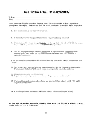 PEER REVIEW SHEET for Essay Draft #2 
Reviewer ____________________________________ 
Writer _____________________________________ 
Please answer the following questions about the essay. Pay close attention to ideas, organization, 
development, and support. Write on this sheet and on the rough draft. Make clear, helpful suggestions. 
5. Does the introduction get your attention? Explain how. 
6. In the introduction: Is/are the topic and the main text(s) being analyzed clearly introduced? 
7. What is the thesis? Is it clear in the paper? Underline it on the rough draft. Is this truly an OPINION that you can 
disagree with? If so, write what you think is a CONTRASTING opinion here: 
8. Does each paragraph have a topic sentence? Underline each “P” topic sentence. Put squiggle lines under “I” 
support/evidence. Check to make sure EACH quote has an in-text citation. Draw a box around the “E” 
explanation/interpretations. 
4. Are there strong/interesting transitions? Circle the transitions. Does the essay flow smoothly or do sentences seem 
“jumpy”? 
10. Does the essay have a strong conclusion (e.g. answers the question, “Now that I’ve proved my thesis, so what? 
What can we still think about?”) OR does the conclusion just repeat what was already stated before? 
11. Ultimately, does the author prove his/her thesis? 
12. Do you notice more than 3 grammar, punctuation, or spelling errors as you read this essay? 
13. What part of the essay do you think is least effective and needs work? Please make AT LEAST TWO helpful 
89 
suggestions for improvement. 
14. What part do you think is most effective? Describe AT LEAST TWO effective things in the essay. 
DISCUSS YOUR COMMENTS WITH YOUR PARTNER. HELP YOUR PARTNER WRITE A REVISION PLAN 
ON THE BACK/BOTTOM OF THEIR DRAFT 
 