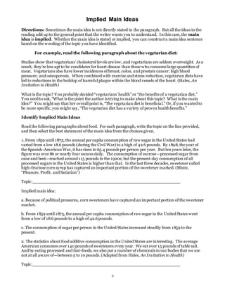 Implied Main Ideas 
Directions: Sometimes the main idea is not directly stated in the paragraph. But all the ideas in the 
reading add up to the general point that the writer wants you to understand. In this case, the main 
idea is implied. Whether the main idea is stated or implied, you can construct a main idea sentence 
based on the wording of the topic you have identified. 
For example, read the following paragraph about the vegetarian diet: 
Studies show that vegetarians’ cholesterol levels are low, and vegetarians are seldom overweight. As a 
result, they’re less apt to be candidates for heart disease than those who consume large quantities of 
meat. Vegetarians also have lower incidences of breast, colon, and prostate cancer; high blood 
pressure; and osteoporosis. When combined with exercise and stress reduction, vegetarian diets have 
led to reductions in the buildup of harmful plaque within the blood vessels of the heart. (Hales, An 
Invitation to Health) 
What is the topic? You probably decided “vegetarians’ health” or “the benefits of a vegetarian diet.” 
Y ou need to ask, “What is the point the author is trying to make about this topic? What is the main 
idea?” Y ou might say that her overall point is, “The vegetarian diet is beneficia l.” Or, if you wanted to 
be more specific, you might say, “The vegetarian diet has a variety of proven health benefits.” 
9 
Identify Implied Main Ideas 
Read the following paragraphs about food. For each paragraph, write the topic on the line provided, 
and then select the best statement of the main idea from the choices given. 
1. From 1859 until 1875, the annual per capita consumption of raw sugar in the United States had 
varied from a low 18.6 pounds (during the Civil War) to a high of 42.6 pounds. By 1898, the year of 
the Spanish-American War, it has risen to 65.4 pounds per person per year. But ten years later, the 
figure was over 86 or nearly four ounces daily. The consumption of sucrose—processed sugar from 
cane and beet—reached around 115 pounds in the 1920s; but the present-day consumption of all 
processed sugars in the United States is higher than that. In the last three decades, sweetener called 
high-fructose corn syrup has captured an important portion of the sweetener marked. (Mintz, 
“Pleasure, Profit, and Satiation”) 
Topic: 
Implied main idea: 
a. Because of political pressures, corn sweeteners have captured an important portion of the sweetener 
market. 
b. From 1859 until 1875, the annual per capita consumption of raw sugar in the United States went 
from a low of 18.6 pounds to a high of 42.6 pounds. 
c. The consumption of sugar per person in the United States increased steadily from 1859 to the 
present. 
2. The statistics about food additive consumption in the United States are interesting. The average 
American consumes over 140 pounds of sweeteners every year. We eat over 15 pounds of table salt. 
And by eating processed and fast-foods, we also put a number of chemicals in our bodies that we are 
not at all aware of—between 5 to 10 pounds. (Adapted from Hales, An Invitation to Health) 
Topic: 
 