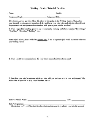 Writing Center Tutorial Session 
Name: _______________________________________________ English __________ 
Assignment Topic: ___________________________ Assignment Title: _______________________ 
Directions: Answer question #1 on this sheet before going to the Writing Center. Then, after 
your tutorial session, answer questions 2 & 3 and have your tutor sign and date the sheet. Don’t 
forget to take the assignment sheet/handout with you to your tutorial session!! 
1. What stage of the drafting process are you currently working on? (For example: “Prewriting,” 
“Drafting,” “Revising,” “Editing,” etc.) 
In the space below, please write the specific area of the assignment you would like to discuss with 
your writing tutor: 
2. What specific recommendations did your tutor make about the above area? 
3. Based on your tutor’s recommendations, what will you work on next in your assignment? (Be 
as detailed as possible to help you remember later.) 
Tutor’s Printed Name: _________________________________________ Date: ______________ 
Tutor’s Signature:__________________________________________________________________ 
(By s igning, you’re ve rifying that the above information accurate ly re fle cts your tutorial s e s s ion) 
93 
 
