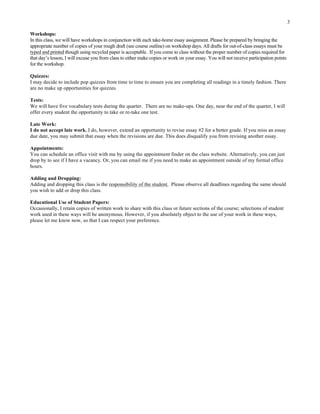 3
Workshops:
In this class, we will have workshops in conjunction with each take-home essay assignment. Please be prepared by bringing the
appropriate number of copies of your rough draft (see course outline) on workshop days. All drafts for out-of-class essays must be
typed and printed though using recycled paper is acceptable. If you come to class without the proper number of copies required for
that day’s lesson, I will excuse you from class to either make copies or work on your essay. You will not receive participation points
for the workshop.
Quizzes:
I may decide to include pop quizzes from time to time to ensure you are completing all readings in a timely fashion. There
are no make up opportunities for quizzes.
Tests:
We will have five vocabulary tests during the quarter. There are no make-ups. One day, near the end of the quarter, I will
offer every student the opportunity to take or re-take one test.
Late Work:
I do not accept late work. I do, however, extend an opportunity to revise essay #2 for a better grade. If you miss an essay
due date, you may submit that essay when the revisions are due. This does disqualify you from revising another essay.
Appointments:
You can schedule an office visit with me by using the appointment finder on the class website. Alternatively, you can just
drop by to see if I have a vacancy. Or, you can email me if you need to make an appointment outside of my formal office
hours.
Adding and Dropping:
Adding and dropping this class is the responsibility of the student. Please observe all deadlines regarding the same should
you wish to add or drop this class.
Educational Use of Student Papers:
Occasionally, I retain copies of written work to share with this class or future sections of the course; selections of student
work used in these ways will be anonymous. However, if you absolutely object to the use of your work in these ways,
please let me know now, so that I can respect your preference.
	
  
 