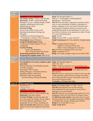 Week	
  3	
  
4/20	
  
Class	
  5	
   Vocabulary Test: (Chapters 1-4)
The Hunger Games: Themes and Concepts
Discussion: Wolff: “Analyzing Writing
Strategies” #3: p31; Sentence length to build
suspense; Reflecting on the Event's
Significance pp. 48-49.
In-Class Writing
Focus on the climax of your event.
Recalling Remembered Feelings and
Thoughts
Exploring Your Present Perspective
Formulating a Tentative Thesis Statement
Read: HG through chapter 12.
SMG p 37 “Commentary: Autobiographical
Significance,” and 625-633.
Post #5: Post your draft: Long quote; transition; thesis;
intro to event, description of place(s), description of
people, a dialogue or two, the climax (with short and
long sentences working to achieve your goal), and a
paragraph that speaks to the significance or your event
(use the list of answers to the questions on slide #10 and
#11); end with framing plan.
Study: Vocab
Bring: HG and SMG; A copy of post #5
Class	
  6	
   Presentation: Essay #2 Review
Group Work/Discussion: Bragg:
“Analyzing Writing Strategies #1 p 36:
Comparing
In-Class Writing:
Similes and Metaphors
Time Transitions and Verb Tenses
Integrating quotations MLA style
Preparing the complete draft: SMG 52-53
Read: Catch up on HG (You should be through chapter
12.
Write: Complete Draft of Essay #2
Endeavor to format it MLA style
Make a works cited page for your essay.
Post #6: Post two dialogues from your essay.
Study: Vocabulary (1-7)
Bring: Two clean, complete copies of your draft; SMG
Week	
  4	
  
4/27	
  
Class	
  7	
   You should have two clean, complete copies of
your draft
Writing Workshop: 25 participation points.
Revision strategies
Presentation: MLA Format
Editing Strategies: compound sentences,
dangling modifiers, homonyms
Discussion: Open for questions
In-Class Writing: Writing Workshop
Read: HG through chapter 15
SMG 134- 148
Write: Using the comments you received from your
readers, revise and edit Essay #2. Due electronically via
Kaizena before the next class. Your paper must be in
MLA format.
Post #7: Post two versions of a section of your essay that
vividly describes a place OR two versions of a section
that vividly describes a person. (One draft version and
one revised version of each)
Vocabulary 1-9 Exam Next class
Essay #3 The Concept Essay
Class	
  8	
   Due Essay #2
Change teams
Activity: Vocabulary
Vocabulary Test #2: (Chapters 5-9)
Presentation: Essay #3: The Concept Essay
Discussion: Ngo and Toufexis
In-Class Writing: Considering topics for
your essay from The Hunger Games. Make a
list of four different possibilities. Write
paragraphs for two of them, sketching out
what you already know about the concept.
Think of at least one example for each from
HG
Read: HG through chapter 19; SMG 148-163
Post #8 Finish and post your in-class writing;
find a definition for your concept. It can be from a
dictionary or an encyclopedia.
Post #9: Name the two concepts about which you wrote
paragraphs. Find a few lines from The Hunger Games
that illustrate each concept. Copy them into your post,
and then explain how the example demonstrates, defines,
or embodies the concept. (Include page numbers)
Bring: Post #9 and SMG to Class
Study Vocab 10-13
 