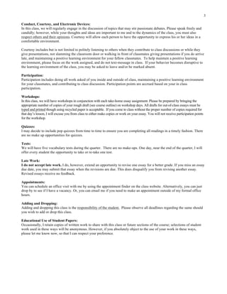3
Conduct, Courtesy, and Electronic Devices:
In this class, we will regularly engage in the discussion of topics that may stir passionate debates. Please speak freely and
candidly; however, while your thoughts and ideas are important to me and to the dynamics of the class, you must also
respect others and their opinions. Courtesy will allow each person to have the opportunity to express his or her ideas in a
comfortable environment.
Courtesy includes but is not limited to politely listening to others when they contribute to class discussions or while they
give presentations, not slamming the classroom door or walking in front of classmates giving presentations if you do arrive
late, and maintaining a positive learning environment for your fellow classmates. To help maintain a positive learning
environment, please focus on the work assigned, and do not text-message in class. If your behavior becomes disruptive to
the learning environment of the class, you may be asked to leave and/or be marked absent.
Participation:
Participation includes doing all work asked of you inside and outside of class, maintaining a positive learning environment
for your classmates, and contributing to class discussion. Participation points are accrued based on your in class
participation.
Workshops:
In this class, we will have workshops in conjunction with each take-home essay assignment. Please be prepared by bringing the
appropriate number of copies of your rough draft (see course outline) on workshop days. All drafts for out-of-class essays must be
typed and printed though using recycled paper is acceptable. If you come to class without the proper number of copies required for
that day’s lesson, I will excuse you from class to either make copies or work on your essay. You will not receive participation points
for the workshop.
Quizzes:
I may decide to include pop quizzes from time to time to ensure you are completing all readings in a timely fashion. There
are no make up opportunities for quizzes.
Tests:
We will have five vocabulary tests during the quarter. There are no make-ups. One day, near the end of the quarter, I will
offer every student the opportunity to take or re-take one test.
Late Work:
I do not accept late work. I do, however, extend an opportunity to revise one essay for a better grade. If you miss an essay
due date, you may submit that essay when the revisions are due. This does disqualify you from revising another essay.
Revised essays receive no feedback.
Appointments:
You can schedule an office visit with me by using the appointment finder on the class website. Alternatively, you can just
drop by to see if I have a vacancy. Or, you can email me if you need to make an appointment outside of my formal office
hours.
Adding and Dropping:
Adding and dropping this class is the responsibility of the student. Please observe all deadlines regarding the same should
you wish to add or drop this class.
Educational Use of Student Papers:
Occasionally, I retain copies of written work to share with this class or future sections of the course; selections of student
work used in these ways will be anonymous. However, if you absolutely object to the use of your work in these ways,
please let me know now, so that I can respect your preference.
	
  
 
