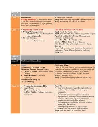 Week	
  7	
  
5/16	
  
Class	
  13	
   Vocab Game
Writing Workshop: 25 participation points.
If you don't have three complete copies of
your draft, you will be asked to go get them
before you can participate.
Write: Revise Essay #3
Bring: One clean copy of your REVISED essay to class
Study Vocabulary 10-18: Exam next class
Class	
  14	
   Ø Vocabulary Test #3: 10-18
Ø Writing Workshop: Editing
o You should have one clean copy of
your revised draft.
Ø Revision Strategies
o Eliminating passive voice
Due: Essay #3 Friday week 7 at noon
Read: Finish The Hunger Games
Read: SMG 326-359: Read all four essays in the chapter.
Patrick O Malley, More Testing, More Learning
(annotated student essay)
Karen Kornbluh, Win-Win Flexibility
Matthew Miller, A New Deal for Teachers
Gian-Claudia Sciara, Making Communities Safe for
Bicycles
Post #17: Discuss the basic features as they appear in
each essay. Pick a different feature for each essay
Bring SMG
Week	
  8	
  
5/23	
  
Essay #4	
   The Problem/Solution Essay
Class	
  15	
   Teams 3
Presentation: Vocabulary 19-21
Discussion: Problem Solution Essays
• Patrick O Malley, “More Testing, More
Learning”
• Karen Kornbluh, “Win-Win
Flexibility”
Introduction to Essay #4
In-Class Writing
Finish your Chart
Post #18 Use your Chart to begin to brainstorm ideas for
your essay. Choose two problems: Write one paragraph
explaining each problem in detail. Write another
explaining a tentative solution for each problem.
Study: Vocabulary 19-23
Bring: Your chart and paragraphs with you to class.
Class	
  16	
   • Presentation Vocabulary 22-23
• Vocab Game
• Discussion: Essay #4
• In-Class Writing: Finding a problem to
write about.
Post #19:
§ Your revised and developed description of your
problem. This should be two to four good
paragraphs.
§ Write one or more sentences to serve as your
tentative thesis statement. In most essays proposing
solutions to problems, the thesis statement is a
concise announcement of the solution..
§ Write a paragraph explaining why your solution
would solve the problem.
§ Add a paragraph about why it is possible.
§ Make a list of the steps of implementation.
Bring SMG and a copy of your essay draft.
 