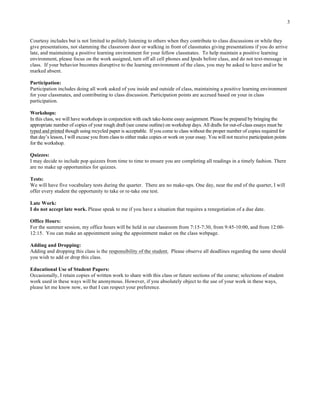 3
Courtesy includes but is not limited to politely listening to others when they contribute to class discussions or while they
give presentations, not slamming the classroom door or walking in front of classmates giving presentations if you do arrive
late, and maintaining a positive learning environment for your fellow classmates. To help maintain a positive learning
environment, please focus on the work assigned, turn off all cell phones and Ipods before class, and do not text-message in
class. If your behavior becomes disruptive to the learning environment of the class, you may be asked to leave and/or be
marked absent.
Participation:
Participation includes doing all work asked of you inside and outside of class, maintaining a positive learning environment
for your classmates, and contributing to class discussion. Participation points are accrued based on your in class
participation.
Workshops:
In this class, we will have workshops in conjunction with each take-home essay assignment. Please be prepared by bringing the
appropriate number of copies of your rough draft (see course outline) on workshop days. All drafts for out-of-class essays must be
typed and printed though using recycled paper is acceptable. If you come to class without the proper number of copies required for
that day’s lesson, I will excuse you from class to either make copies or work on your essay. You will not receive participation points
for the workshop.
Quizzes:
I may decide to include pop quizzes from time to time to ensure you are completing all readings in a timely fashion. There
are no make up opportunities for quizzes.
Tests:
We will have five vocabulary tests during the quarter. There are no make-ups. One day, near the end of the quarter, I will
offer every student the opportunity to take or re-take one test.
Late Work:
I do not accept late work. Please speak to me if you have a situation that requires a renegotiation of a due date.
Office Hours:
For the summer session, my office hours will be held in our classroom from 7:15-7:30, from 9:45-10:00, and from 12:00-
12:15. You can make an appointment using the appointment maker on the class webpage.
Adding and Dropping:
Adding and dropping this class is the responsibility of the student. Please observe all deadlines regarding the same should
you wish to add or drop this class.
Educational Use of Student Papers:
Occasionally, I retain copies of written work to share with this class or future sections of the course; selections of student
work used in these ways will be anonymous. However, if you absolutely object to the use of your work in these ways,
please let me know now, so that I can respect your preference.
	
  
 