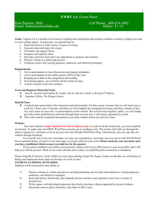 1
EWRT 1A: Green Sheet
Kim Palmore, PhD Cell Phone: 408-674-3005
Email: Palmorekim@fhda.edu Office: F1-11
Goals: English 1A is a transfer level course in reading and composition that prepares students to analyze college texts and
to write college papers. In particular, you should learn to
1. Read and analyze a wide variety of types of writing.
2. Generate ideas and topics for essays.
3. Formulate and support theses.
4. Integrate and organize ideas.
5. Develop a personal style and voice appropriate to purpose and audience.
6. Practice writing as a multi-step process.
7. Compose essays with varying purposes, audiences, and rhetorical strategies.
Requirements:
1. Active participation in class discussions and regular attendance.
2. Active participation in the online portion (50%) of the class.
3. Keeping up-to-date on the assignments and reading.
4. Four formal papers, one of which will be written in class.
5. A series of posts to the class website .
Texts and Required Materials/Tools:
v Rise B. Axelrod and Charles R. Cooper, The St. Martin’s Guide to Writing 8th
Edition
v Suzanne Collins, The Hunger Games.
Hybrid Class:
v A hybrid class meets both in the classroom and electronically. For this course, it means that we will meet twice a
week for 2 hours and 15 minutes, and that you will complete the remaining four hours and thirty minutes of this
five unit course on your own, via presentations on the website. We will not meet together; rather, you will simply
go to the online presentations and work through them on your own. I will answer questions by email.
v This work must be completed and posted on our class website before our next live class.
Website:
Our class website is https://palmoreewrt1as.wordpress.com/. In order to do the homework, you must establish
an account. To make your own FREE Word Press account, go to wordpress.com. The system will walk you through the
steps to signup for a username or to set up your own user-friendly Word Press blog. Alternatively, you can sign into our
website through Facebook.
If you prefer not to use your own name, you may use a pseudonym. Just make sure you sign in with YOUR Word
Press username before you post on our class page so you get credit for your work. Please email me your username once
you have established which account you shall use for the quarter.
If you cannot establish your website and username, please come to my office hours as soon as possible, and I will
help you with the process. Much of our work will take place online, so establishing this connection is mandatory.
Please bring the St Martin’s Guide (SMG) to every class meeting; bring The Hunger Games on the days we will discuss it.
Bring your laptop and draft copies on the days we write in class.
STUDENT LEARNING OUTCOMES:
Students will be assessed on their ability to
1) Practice writing as a multi-step process including planning and revising with attention to varying purposes,
audiences, and rhetorical strategies.
2) Read and analyze rhetorically and culturally diverse narrative and expository texts from a variety of
perspectives.
3) Write cogent, well-developed arguments that clearly articulate a thesis supported by textual evidence.
4) Document sources (print, electronic, and other) in MLA style.
 