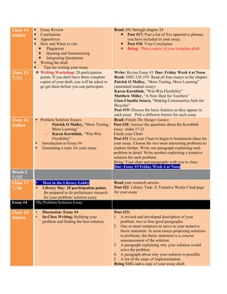 Class	
  14	
  
Online	
  
¡ Essay Review
¡ Conclusions
¡ Appositives
¡ How and When to cite
¡ Plagiarism
¡ Quoting and Summarizing
¡ Integrating Quotations
¡ Writing the draft
¡ Tips for writing your essay
Read: HG through chapter 24
¡ Post #17: Post a list of five appositive phrases
you have included in your essay.
¡ Post #18: Your Conclusion
¡ Bring: Three copies of your complete draft
Class	
  15	
  
7/21	
  
v Writing Workshop: 20 participation
points. If you don't have three complete
copies of your draft, you will be asked to
go get them before you can participate.
Write: Revise Essay #3	
  Due: Friday Week 4 at Noon
Read: SMG 326-359: Read all four essays in the chapter.
Patrick O Malley, “More Testing, More Learning”
(annotated student essay)
Karen Kornbluh, “Win-Win Flexibility”
Matthew Miller, “A New Deal for Teachers”
Gian-Claudia Sciara, “Making Communities Safe for
Bicycles”
Post #19: Discuss the basic features as they appear in
each essay. Pick a different feature for each essay
Class	
  16	
  
Online	
  
§ Problem Solution Essays
- Patrick O Malley, “More Testing,
More Learning”
- Karen Kornbluh, “Win-Win
Flexibility”
§ Introduction to Essay #4
§ Generating a topic for your essay.
Read: Finish The Hunger Games
Post #20: Answer the questions about the Kornbluh
essay: slides 17-21
Finish your Chart
Post #21 Use your Chart to begin to brainstorm ideas for
your essay. Choose the two most interesting problems to
explore further. Write one paragraph explaining each
problem in detail. Write another explaining a tentative
solution for each problem.
Bring: Your chart and paragraphs with you to class.
Due: Essay #3 Friday Week 4 at Noon
Week	
  5	
  
7/25	
  
Class	
  17	
  
7/26	
  
• Meet in the Library Lobby
• Library Day: 20 participation points
Be prepared to do preliminary research
for your problem/ solution essay
Read your research articles
Post #22: Library Task: A Tentative Works Cited page
for your essay
Essay #4	
   The Problem/Solution Essay
Class	
  18	
  
Online	
  
• Discussion: Essay #4
• In-Class Writing: Refining your
problem and finding the best solution.
Post #23:
1. A revised and developed description of your
problem: two to four good paragraphs.
2. One or more sentences to serve as your tentative
thesis statement. In most essays proposing solutions
to problems, the thesis statement is a concise
announcement of the solution.
3. A paragraph explaining why your solution would
solve the problem.
4. A paragraph about why your solution is possible.
5. A list of the steps of implementation.
Bring SMG and a copy of your essay draft.
 