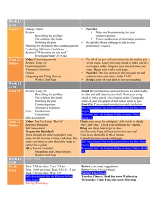 Week	10	
6/12	
Class	19	 Change Teams
Review
Describing the problem
The solution: the thesis
Outlining the plan
Planning for objections: the counterargument
Evaluating Alternative Solutions
Research? What more do you need?
Investigate/Interview/Read
• Post #24
• Notes and brainstorming for your
counterargument
• Your consideration of alternative solutions
• Revisit the library webpage to add to your
preliminary research
Class	20	
Online	
	
Video: Counterarguments
Review: Essay #4:
Counterargument
Alternative Solutions
Outline
Integrating and Citing Sources
Works Cited Page
• Put all of the parts of your essay into the outline you
wrote today. Read your essay aloud to make sure it is
in a logical order. Integrate your research into your
essay. Begin your works cited page.
• Post #25: The four sentences that integrate textual
evidence into your essay: slides 17-18
• Bring a copy of your draft to our next meeting
Week	11	
6/19	
Class	21	
	
Review: Essay #4:
Describing the problem
The solution: the thesis
Outlining the plan
Counterargument
Alternative Solutions
New: Introductions
Conclusions
Self-Assessment
Finish the introductions and conclusions we wrote today
in class and add them to your draft. Read your essay
aloud to make sure it is in a logical order. Change the
order of your paragraphs if that makes sense to you.
Post #26: Your revised introduction and conclusion
Self Assessment Due via Kaizena before the final class
begins.
Revisions due via Kaizena Friday at noon, Friday
Week 11.
Class	22	
Online	
	
Video: Top Ten Essay “Don’ts”
Sentence Strategies
Self Assessment
Prepare the final draft
Work through the slides to prepare your
essay for the in-class writing workshop. The
essay you bring to class should be ready to
submit for a grade.
MLA Review Included:
Integrating and Citing Sources
Works Cited Page
Check your essay for ambiguity. Add words to clarify
“this” and “that.” Check your sentences for “agents.”
Bring one clean, hard copy to class.
An Electronic Copy will not do for this exercise!
• Your essay should be in MLA format
• It should include a works cited page
Self Assessment Due via Kaizena before the final class
begins.
Revisions due via Kaizena Friday at noon, Friday Week
11.
Week	12	
6/26	
Finals Week
Final:	
Class	
Tues. 7:30 am class: Tues. 7-9 am
Tues. 10:00 am class: Tues. 9:15-11:15 am
Wed. 7:30 am class: Wed. 7-9
Self-Assessment due via Kaizena before
class begins
Writing Workshop
Review your essay suggestions.
Revise Essay #4 accordingly
Submit Final Essay
Tuesday Classes: Final due noon Wednesday
Wednesday Class: Final due noon Thursday
 