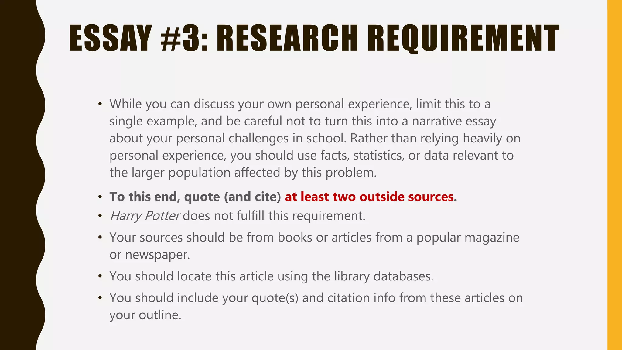 ESSAY #3: RESEARCH REQUIREMENT
• While you can discuss your own personal experience, limit this to a
single example, and be careful not to turn this into a narrative essay
about your personal challenges in school. Rather than relying heavily on
personal experience, you should use facts, statistics, or data relevant to
the larger population affected by this problem.
• To this end, quote (and cite) at least two outside sources.
• Harry Potter does not fulfill this requirement.
• Your sources should be from books or articles from a popular magazine
or newspaper.
• You should locate this article using the library databases.
• You should include your quote(s) and citation info from these articles on
your outline.
 
