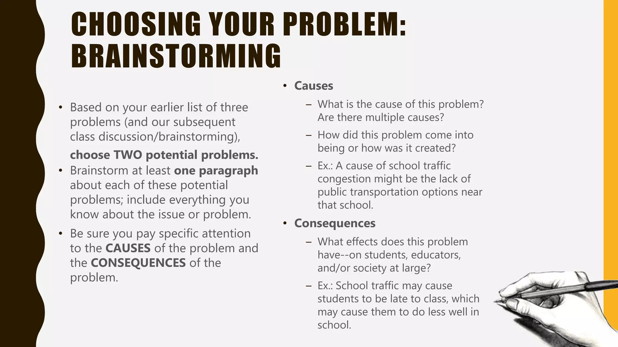 CHOOSING YOUR PROBLEM:
BRAINSTORMING
• Based on your earlier list of three
problems (and our subsequent
class discussion/brainstorming),
choose TWO potential problems.
• Brainstorm at least one paragraph
about each of these potential
problems; include everything you
know about the issue or problem.
• Be sure you pay specific attention
to the CAUSES of the problem and
the CONSEQUENCES of the
problem.
• Causes
– What is the cause of this problem?
Are there multiple causes?
– How did this problem come into
being or how was it created?
– Ex.: A cause of school traffic
congestion might be the lack of
public transportation options near
that school.
• Consequences
– What effects does this problem
have--on students, educators,
and/or society at large?
– Ex.: School traffic may cause
students to be late to class, which
may cause them to do less well in
school.
 