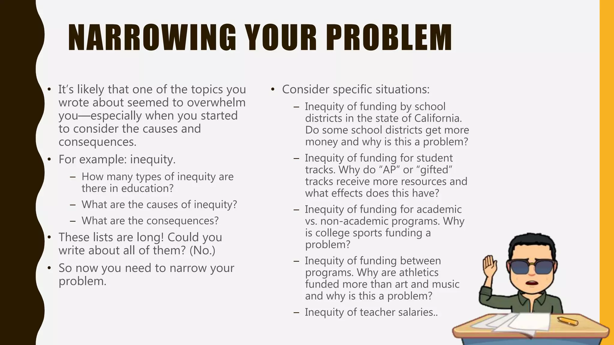 NARROWING YOUR PROBLEM
• It’s likely that one of the topics you
wrote about seemed to overwhelm
you—especially when you started
to consider the causes and
consequences.
• For example: inequity.
– How many types of inequity are
there in education?
– What are the causes of inequity?
– What are the consequences?
• These lists are long! Could you
write about all of them? (No.)
• So now you need to narrow your
problem.
• Consider specific situations:
– Inequity of funding by school
districts in the state of California.
Do some school districts get more
money and why is this a problem?
– Inequity of funding for student
tracks. Why do “AP” or “gifted”
tracks receive more resources and
what effects does this have?
– Inequity of funding for academic
vs. non-academic programs. Why
is college sports funding a
problem?
– Inequity of funding between
programs. Why are athletics
funded more than art and music
and why is this a problem?
– Inequity of teacher salaries..
 