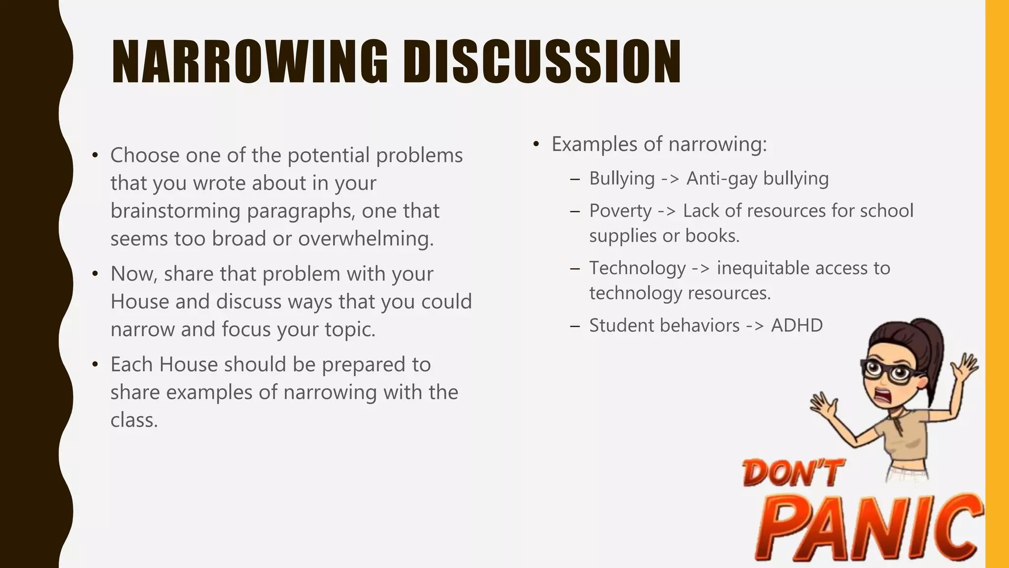 NARROWING DISCUSSION
• Choose one of the potential problems
that you wrote about in your
brainstorming paragraphs, one that
seems too broad or overwhelming.
• Now, share that problem with your
House and discuss ways that you could
narrow and focus your topic.
• Each House should be prepared to
share examples of narrowing with the
class.
• Examples of narrowing:
– Bullying -> Anti-gay bullying
– Poverty -> Lack of resources for school
supplies or books.
– Technology -> inequitable access to
technology resources.
– Student behaviors -> ADHD
 