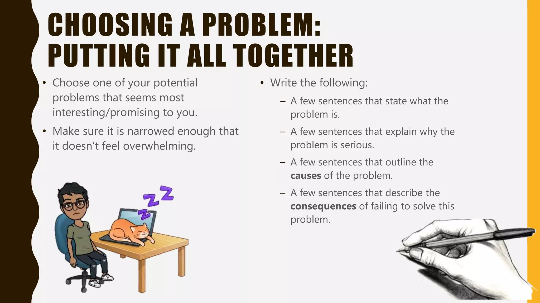CHOOSING A PROBLEM:
PUTTING IT ALL TOGETHER
• Choose one of your potential
problems that seems most
interesting/promising to you.
• Make sure it is narrowed enough that
it doesn’t feel overwhelming.
• Write the following:
– A few sentences that state what the
problem is.
– A few sentences that explain why the
problem is serious.
– A few sentences that outline the
causes of the problem.
– A few sentences that describe the
consequences of failing to solve this
problem.
 