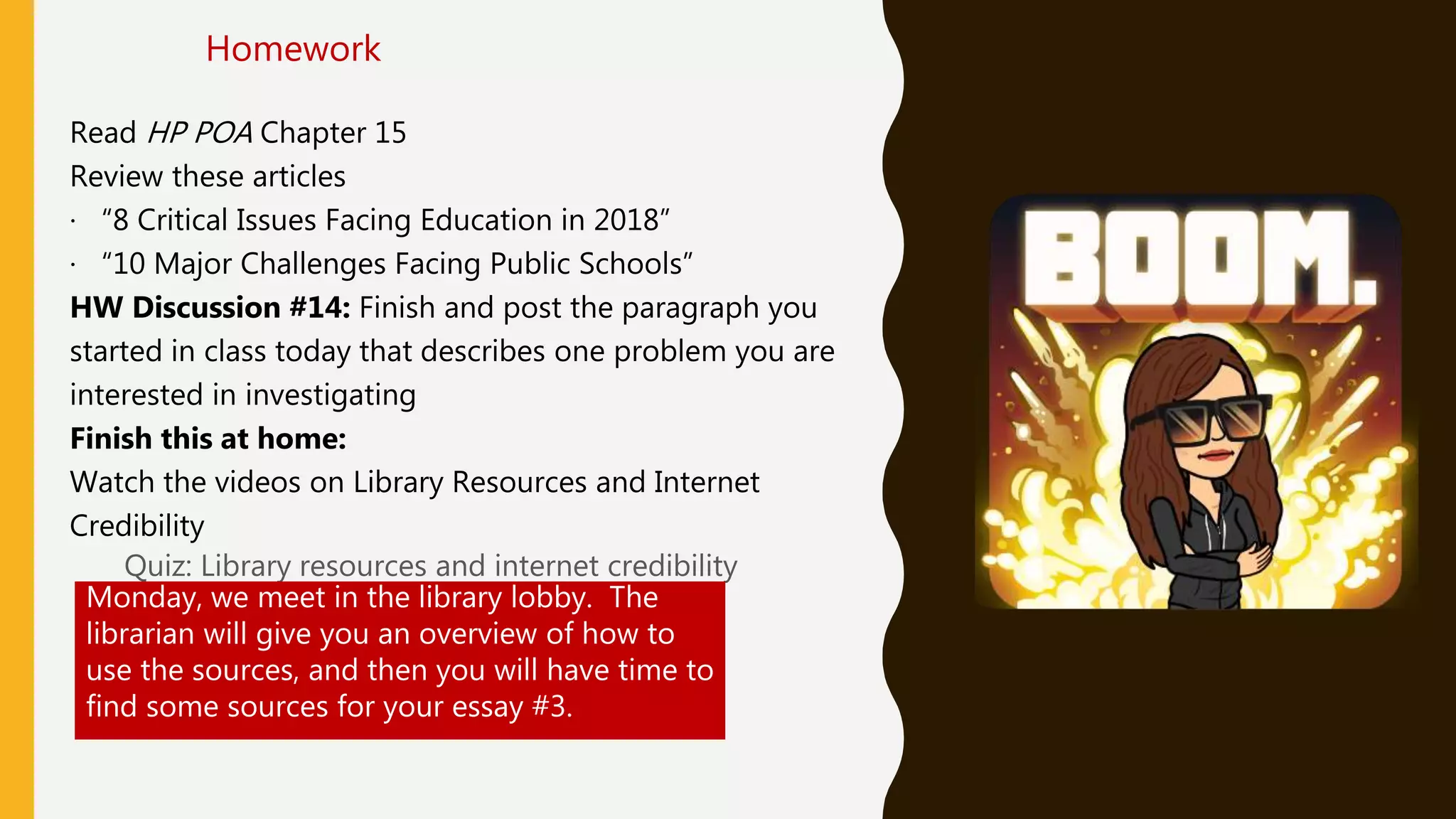 Read HP POA Chapter 15
Review these articles
· “8 Critical Issues Facing Education in 2018”
· “10 Major Challenges Facing Public Schools”
HW Discussion #14: Finish and post the paragraph you
started in class today that describes one problem you are
interested in investigating
Finish this at home:
Watch the videos on Library Resources and Internet
Credibility
Quiz: Library resources and internet credibility
Homework
Monday, we meet in the library lobby. The
librarian will give you an overview of how to
use the sources, and then you will have time to
find some sources for your essay #3.
 