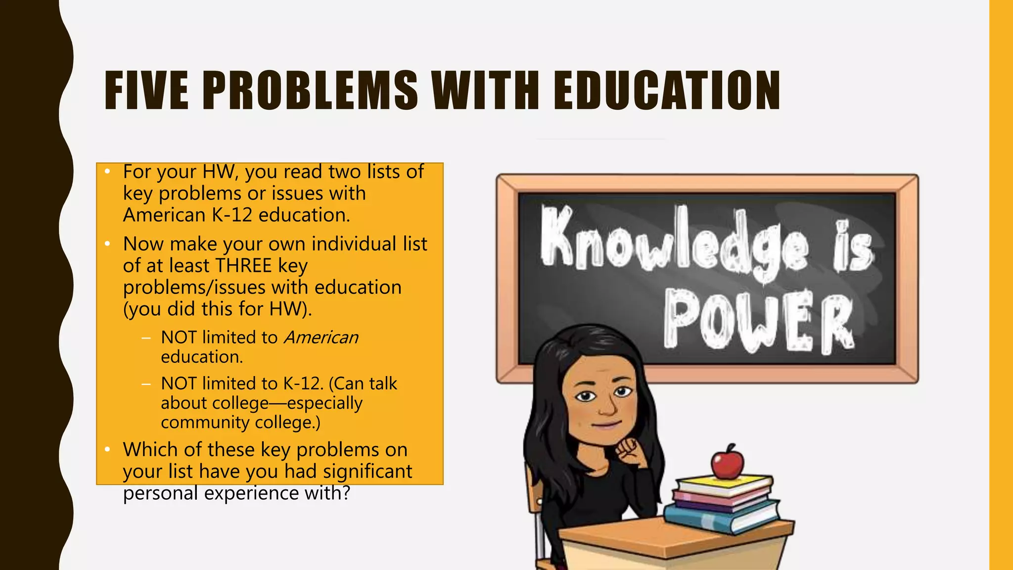 FIVE PROBLEMS WITH EDUCATION
• For your HW, you read two lists of
key problems or issues with
American K-12 education.
• Now make your own individual list
of at least THREE key
problems/issues with education
(you did this for HW).
– NOT limited to American
education.
– NOT limited to K-12. (Can talk
about college—especially
community college.)
• Which of these key problems on
your list have you had significant
personal experience with?
 