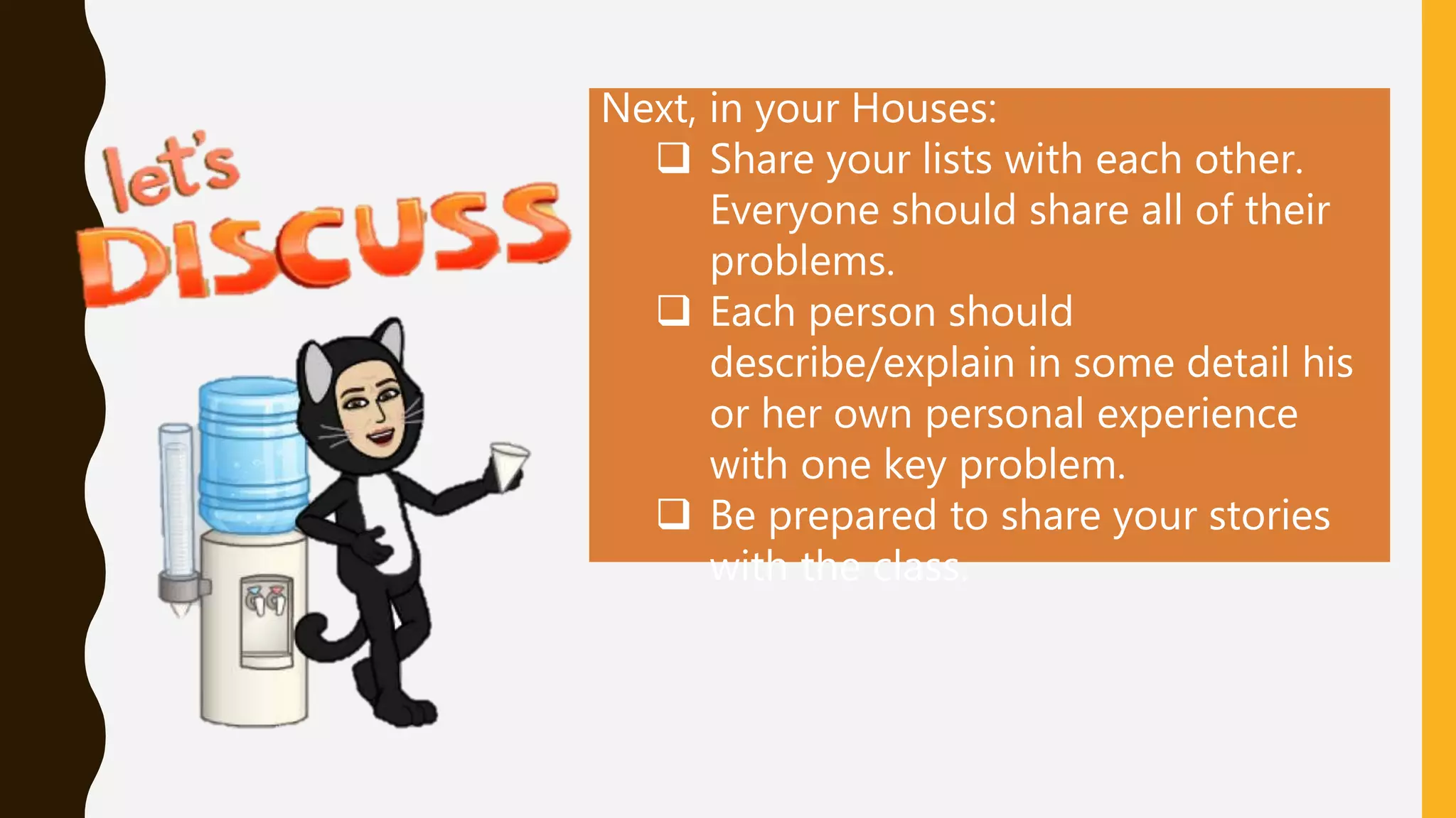 Next, in your Houses:
 Share your lists with each other.
Everyone should share all of their
problems.
 Each person should
describe/explain in some detail his
or her own personal experience
with one key problem.
 Be prepared to share your stories
with the class.
 