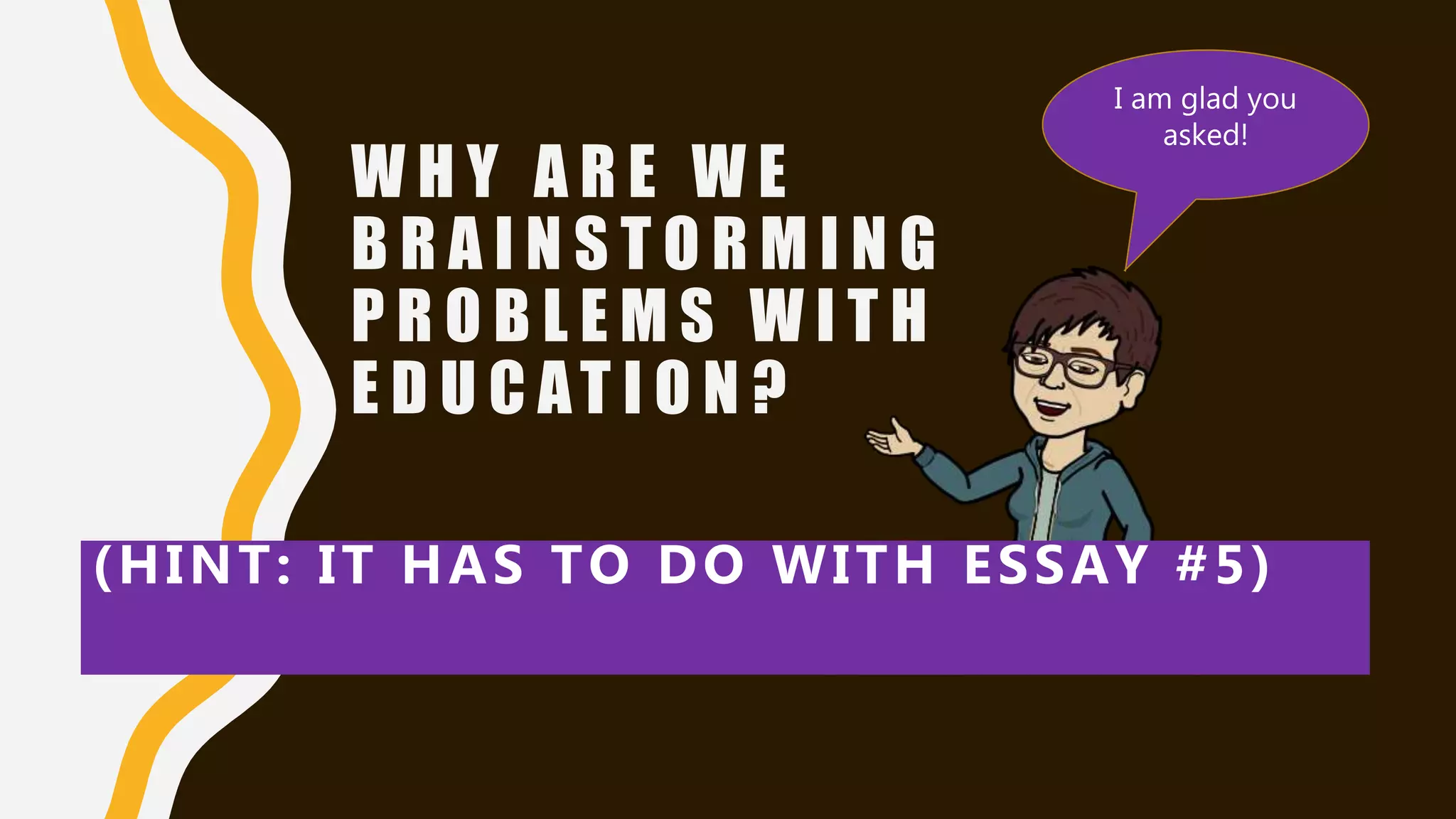 W H Y A R E W E
B R A I N S T O R M I N G
P R O B L E M S W I T H
E D U C AT I O N ?
(HINT: IT HAS TO DO WITH ESSAY #5)
I am glad you
asked!
 