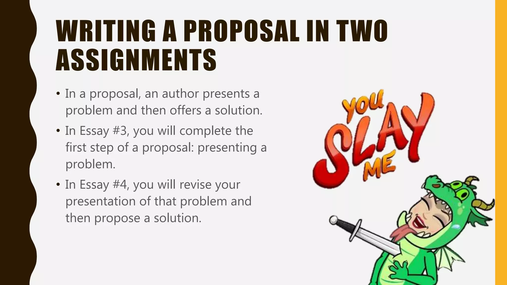 WRITING A PROPOSAL IN TWO
ASSIGNMENTS
• In a proposal, an author presents a
problem and then offers a solution.
• In Essay #3, you will complete the
first step of a proposal: presenting a
problem.
• In Essay #4, you will revise your
presentation of that problem and
then propose a solution.
 