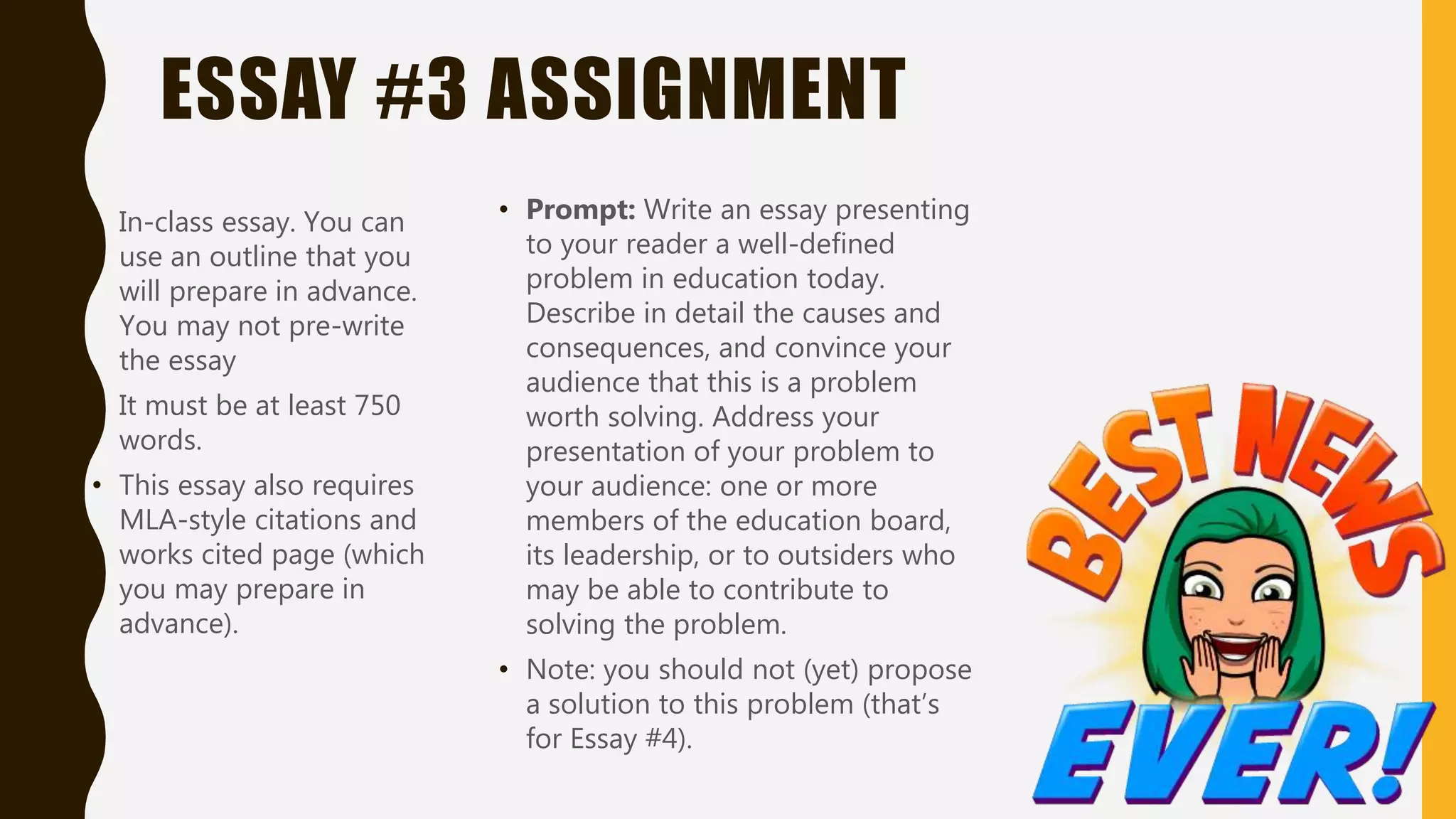 ESSAY #3 ASSIGNMENT
• In-class essay. You can
use an outline that you
will prepare in advance.
You may not pre-write
the essay
• It must be at least 750
words.
• This essay also requires
MLA-style citations and
works cited page (which
you may prepare in
advance).
• Prompt: Write an essay presenting
to your reader a well-defined
problem in education today.
Describe in detail the causes and
consequences, and convince your
audience that this is a problem
worth solving. Address your
presentation of your problem to
your audience: one or more
members of the education board,
its leadership, or to outsiders who
may be able to contribute to
solving the problem.
• Note: you should not (yet) propose
a solution to this problem (that’s
for Essay #4).
 