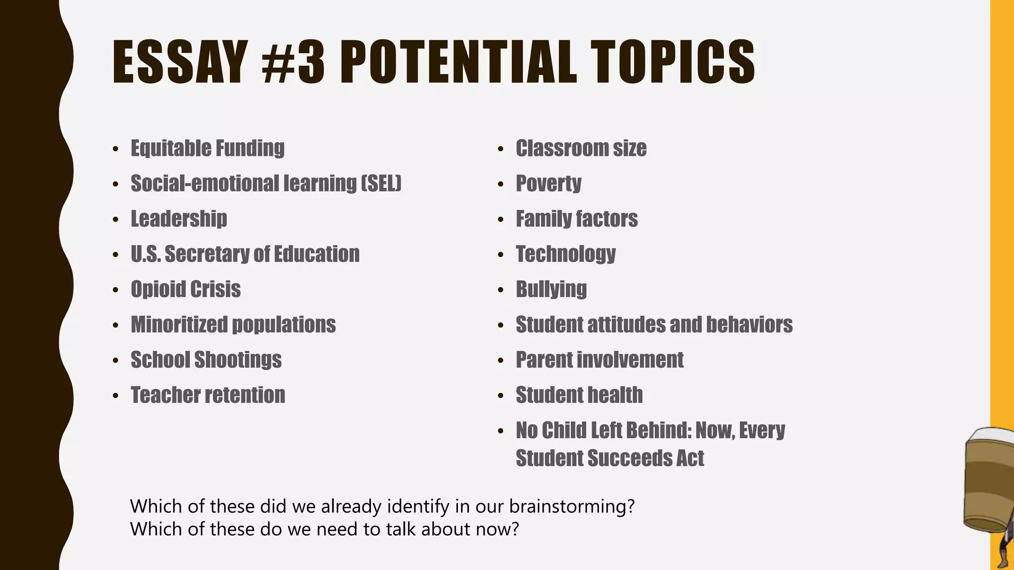 ESSAY #3 POTENTIAL TOPICS
• Equitable Funding
• Social-emotional learning (SEL)
• Leadership
• U.S. Secretary of Education
• Opioid Crisis
• Minoritized populations
• School Shootings
• Teacher retention
• Classroom size
• Poverty
• Family factors
• Technology
• Bullying
• Student attitudes and behaviors
• Parent involvement
• Student health
• No Child Left Behind: Now, Every
Student Succeeds Act
Which of these did we already identify in our brainstorming?
Which of these do we need to talk about now?
 