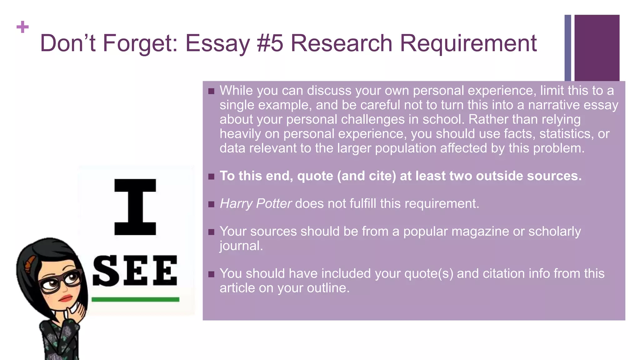 +
Don’t Forget: Essay #5 Research Requirement
 While you can discuss your own personal experience, limit this to a
single example, and be careful not to turn this into a narrative essay
about your personal challenges in school. Rather than relying
heavily on personal experience, you should use facts, statistics, or
data relevant to the larger population affected by this problem.
 To this end, quote (and cite) at least two outside sources.
 Harry Potter does not fulfill this requirement.
 Your sources should be from a popular magazine or scholarly
journal.
 You should have included your quote(s) and citation info from this
article on your outline.
 