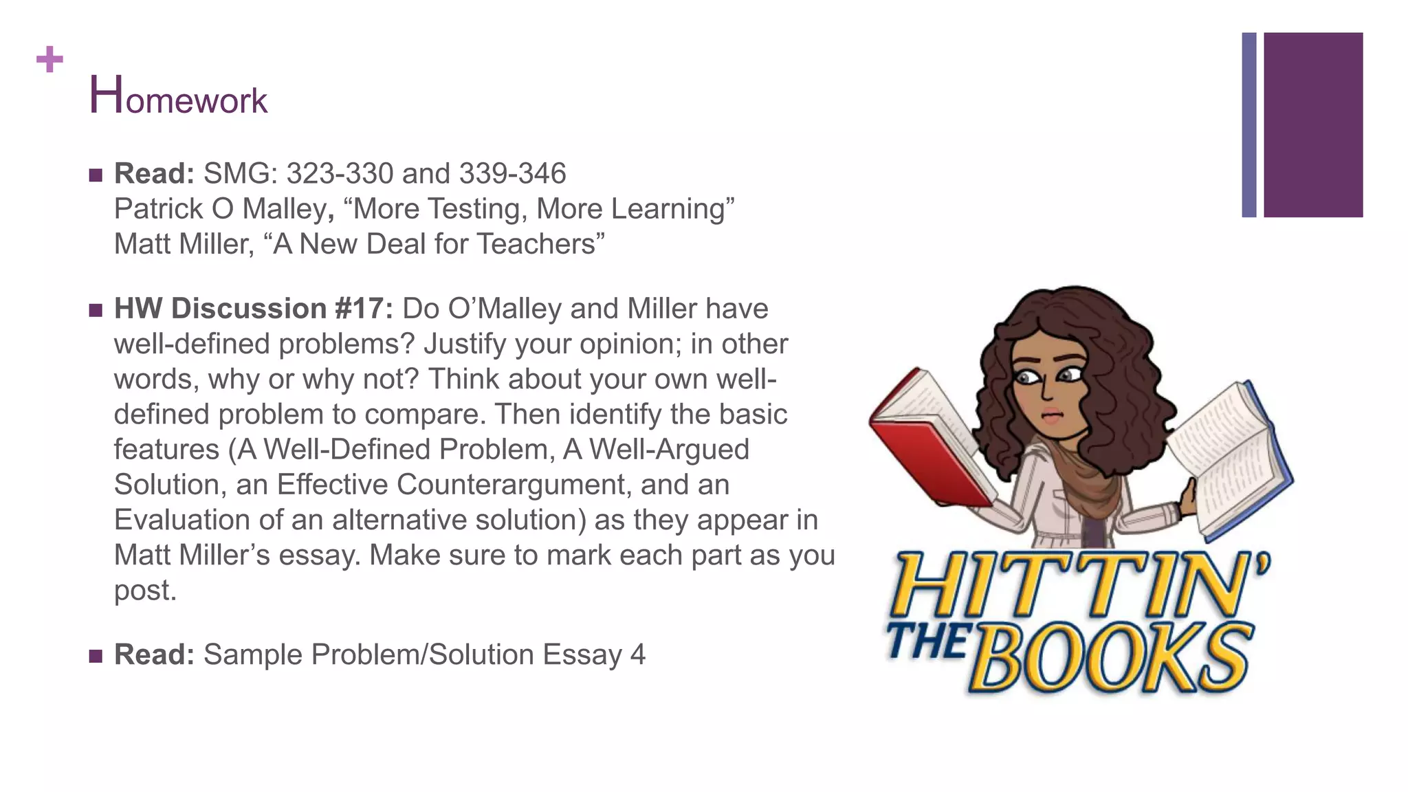 +
 Read: SMG: 323-330 and 339-346
Patrick O Malley, “More Testing, More Learning”
Matt Miller, “A New Deal for Teachers”
 HW Discussion #17: Do O’Malley and Miller have
well-defined problems? Justify your opinion; in other
words, why or why not? Think about your own well-
defined problem to compare. Then identify the basic
features (A Well-Defined Problem, A Well-Argued
Solution, an Effective Counterargument, and an
Evaluation of an alternative solution) as they appear in
Matt Miller’s essay. Make sure to mark each part as you
post.
 Read: Sample Problem/Solution Essay 4
Homework
 