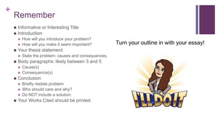 +
Remember
 Informative or Interesting Title
 Introduction
 How will you introduce your problem?
 How will you make it seem important?
 Your thesis statement:
 State the problem: causes and consequences.
 Body paragraphs: likely between 3 and 5
 Cause(s)
 Consequence(s)
 Conclusion
 Briefly restate problem
 Who should care and why?
 Do NOT include a solution.
 Your Works Cited should be printed.
Turn your outline in with your essay!
 