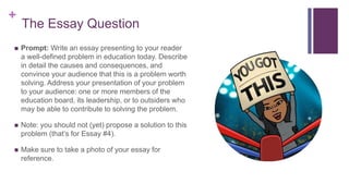 +
The Essay Question
 Prompt: Write an essay presenting to your reader
a well-defined problem in education today. Describe
in detail the causes and consequences, and
convince your audience that this is a problem worth
solving. Address your presentation of your problem
to your audience: one or more members of the
education board, its leadership, or to outsiders who
may be able to contribute to solving the problem.
 Note: you should not (yet) propose a solution to this
problem (that’s for Essay #4).
 Make sure to take a photo of your essay for
reference.
 
