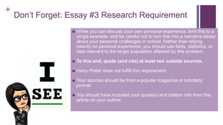 +
Don’t Forget: Essay #3 Research Requirement
 While you can discuss your own personal experience, limit this to a
single example, and be careful not to turn this into a narrative essay
about your personal challenges in school. Rather than relying
heavily on personal experience, you should use facts, statistics, or
data relevant to the larger population affected by this problem.
 To this end, quote (and cite) at least two outside sources.
 Harry Potter does not fulfill this requirement.
 Your sources should be from a popular magazine or scholarly
journal.
 You should have included your quote(s) and citation info from this
article on your outline.
 