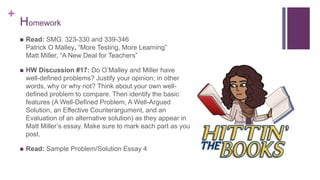 +
 Read: SMG: 323-330 and 339-346
Patrick O Malley, “More Testing, More Learning”
Matt Miller, “A New Deal for Teachers”
 HW Discussion #17: Do O’Malley and Miller have
well-defined problems? Justify your opinion; in other
words, why or why not? Think about your own well-
defined problem to compare. Then identify the basic
features (A Well-Defined Problem, A Well-Argued
Solution, an Effective Counterargument, and an
Evaluation of an alternative solution) as they appear in
Matt Miller’s essay. Make sure to mark each part as you
post.
 Read: Sample Problem/Solution Essay 4
Homework
 