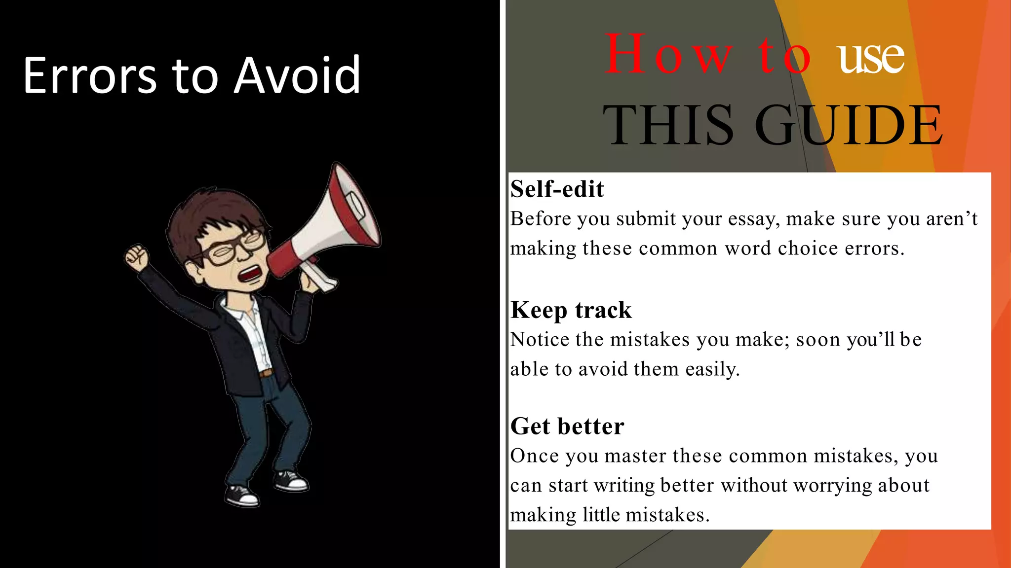 Errors to Avoid How to use
THIS GUIDE
Self-edit
Before you submit your essay, make sure you aren’t
making these common word choice errors.
Keep track
Notice the mistakes you make; soon you’ll be
able to avoid them easily.
Get better
Once you master these common mistakes, you
can start writing better without worrying about
making little mistakes.
 