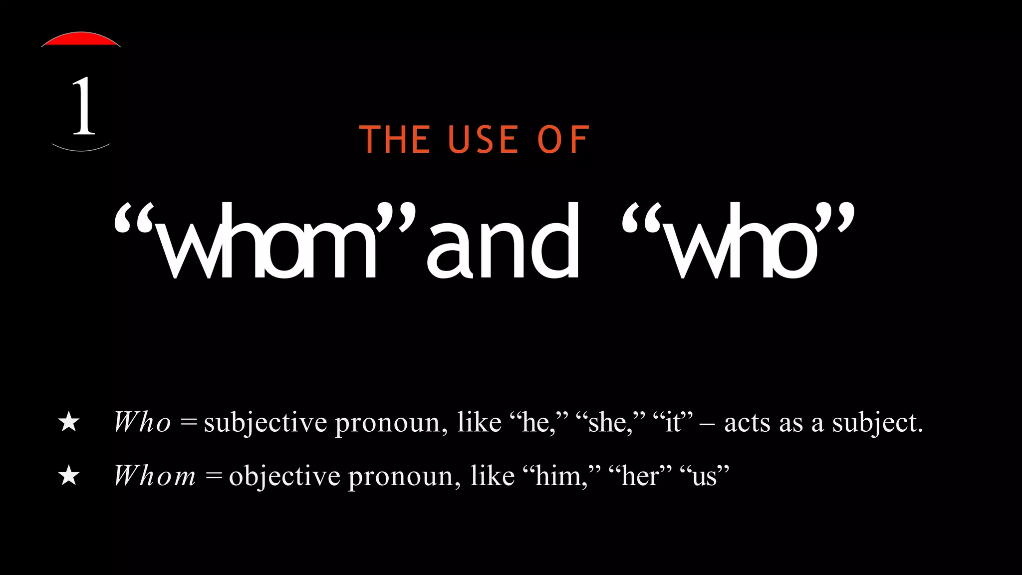 THE USE O F
“whom”and “who”
★ Who = subjective pronoun, like “he,” “she,” “it” – acts as a subject.
★ Whom = objective pronoun, like “him,” “her” “us”
1
 
