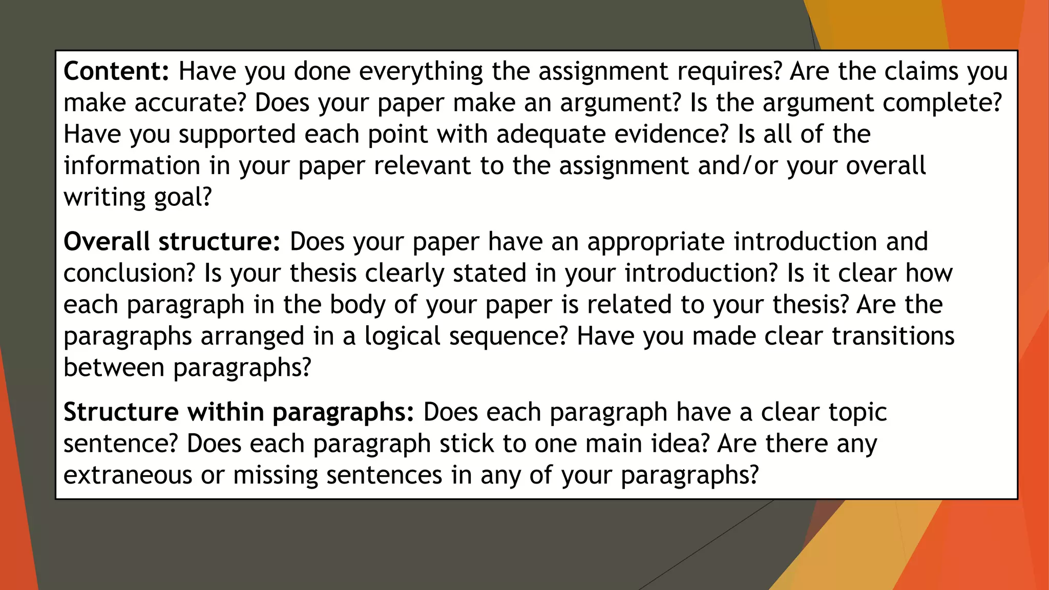 Content: Have you done everything the assignment requires? Are the claims you
make accurate? Does your paper make an argument? Is the argument complete?
Have you supported each point with adequate evidence? Is all of the
information in your paper relevant to the assignment and/or your overall
writing goal?
Overall structure: Does your paper have an appropriate introduction and
conclusion? Is your thesis clearly stated in your introduction? Is it clear how
each paragraph in the body of your paper is related to your thesis? Are the
paragraphs arranged in a logical sequence? Have you made clear transitions
between paragraphs?
Structure within paragraphs: Does each paragraph have a clear topic
sentence? Does each paragraph stick to one main idea? Are there any
extraneous or missing sentences in any of your paragraphs?
 