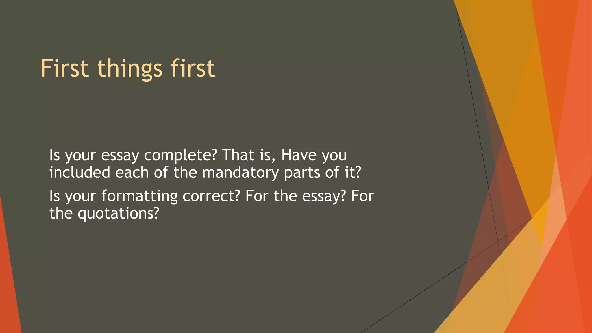 First things first
Is your essay complete? That is, Have you
included each of the mandatory parts of it?
Is your formatting correct? For the essay? For
the quotations?
 