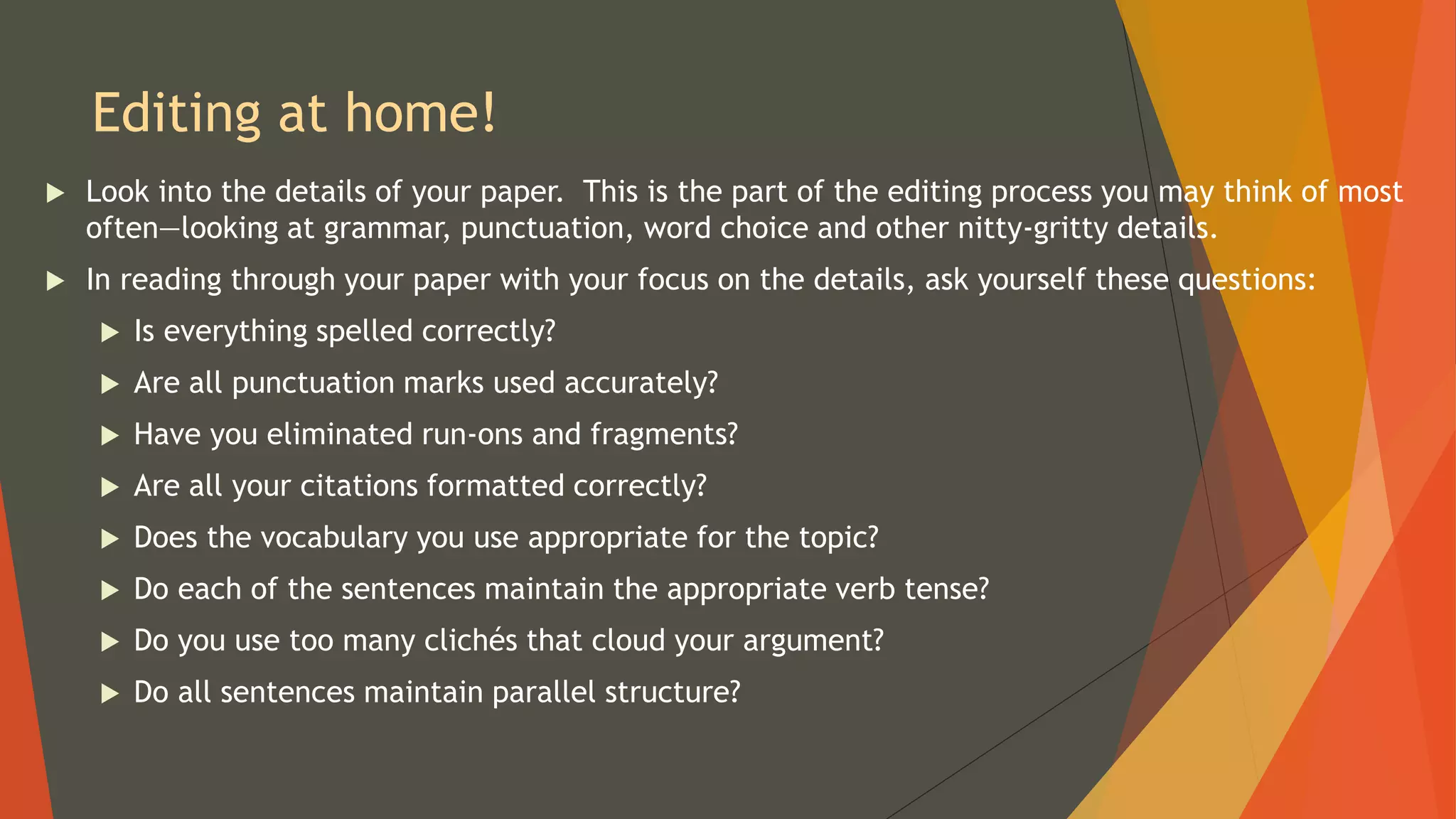 Editing at home!
 Look into the details of your paper. This is the part of the editing process you may think of most
often—looking at grammar, punctuation, word choice and other nitty-gritty details.
 In reading through your paper with your focus on the details, ask yourself these questions:
 Is everything spelled correctly?
 Are all punctuation marks used accurately?
 Have you eliminated run-ons and fragments?
 Are all your citations formatted correctly?
 Does the vocabulary you use appropriate for the topic?
 Do each of the sentences maintain the appropriate verb tense?
 Do you use too many clichés that cloud your argument?
 Do all sentences maintain parallel structure?
 