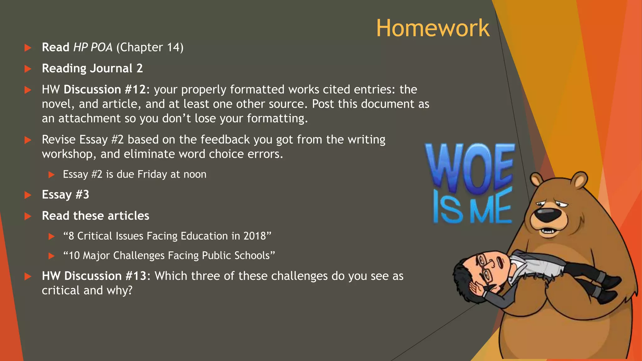 Homework
 Read HP POA (Chapter 14)
 Reading Journal 2
 HW Discussion #12: your properly formatted works cited entries: the
novel, and article, and at least one other source. Post this document as
an attachment so you don’t lose your formatting.
 Revise Essay #2 based on the feedback you got from the writing
workshop, and eliminate word choice errors.
 Essay #2 is due Friday at noon
 Essay #3
 Read these articles
 “8 Critical Issues Facing Education in 2018”
 “10 Major Challenges Facing Public Schools”
 HW Discussion #13: Which three of these challenges do you see as
critical and why?
 