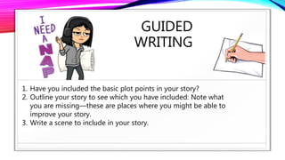 GUIDED
WRITING
1. Have you included the basic plot points in your story?
2. Outline your story to see which you have included: Note what
you are missing—these are places where you might be able to
improve your story.
3. Write a scene to include in your story.
 
