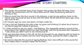 MORE STORY STARTERS
1.The harder she scratched away at her forearm the quicker the flesh fell away. From
outside the containment unit, Dr. Elena Miles and Dr. Mark Rustenburg watched in
dismay as the...
2.Marcus could hear the horn sound in the distance, a sign he was getting closer to the
island. Soon he would be face to face with the father he left behind ten years ago. Every
day since he left …
3.45 minutes ago my cover was blown. I'd been under for...
4.I sat in the taxi fidgeting the tulle under my gown and thinking I'd rather be at home in
my flannel pajamas instead of going to...
5.I really wanted to see you again," said Rebecca. She repeatedly twirled a strand of her
long auburn hair tightly around her right forefinger until the tip blushed then released it.
"I was afraid you didn't want to see me because of…
6.He was lying face down on the raft. At first we thought he was sleeping with his head on
the inflated side as a pillow and one hand hanging over, grazing the water's edge but
then the...
7.It’s hard to describe the sound of ripping fleshing. Even more difficult is the sound the
flesh makes when a vampire makes the first bite…..
 