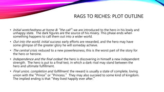 RAGS TO RICHES: PLOT OUTLINE
• Initial wretchedness at home & “the call”: we are introduced to the hero in his lowly and
unhappy state. The dark figures are the source of his misery. This phase ends when
something happens to call them out into a wider world.
• Out into the world, initial success: early efforts are rewarded, and the hero may have
some glimpse of the greater glory he will someday achieve.
• The central crisis: reduced to a new powerlessness, this is the worst part of the story for
the hero or heroine.
• Independence and the final ordeal: the hero is discovering in himself a new independent
strength. The hero is put to a final test, in which a dark rival may stand between the
hero and ultimate fulfillment.
• Final union, completion and fulfillment: the reward is usually a state of complete, loving
union with the “Prince” or “Princess.” They may also succeed to some kind of kingdom.
The implied ending is that “they lived happily ever after.”
 