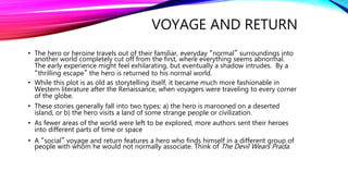 VOYAGE AND RETURN
• The hero or heroine travels out of their familiar, everyday “normal” surroundings into
another world completely cut off from the first, where everything seems abnormal.
The early experience might feel exhilarating, but eventually a shadow intrudes. By a
“thrilling escape” the hero is returned to his normal world.
• While this plot is as old as storytelling itself, it became much more fashionable in
Western literature after the Renaissance, when voyagers were traveling to every corner
of the globe.
• These stories generally fall into two types: a) the hero is marooned on a deserted
island, or b) the hero visits a land of some strange people or civilization.
• As fewer areas of the world were left to be explored, more authors sent their heroes
into different parts of time or space
• A “social” voyage and return features a hero who finds himself in a different group of
people with whom he would not normally associate. Think of The Devil Wears Prada.
 