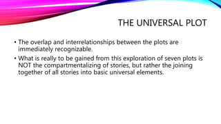 THE UNIVERSAL PLOT
• The overlap and interrelationships between the plots are
immediately recognizable.
• What is really to be gained from this exploration of seven plots is
NOT the compartmentalizing of stories, but rather the joining
together of all stories into basic universal elements.
 
