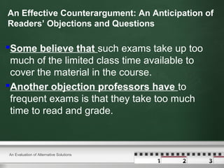 An Effective Counterargument: An Anticipation of
Readers’ Objections and Questions
Some believe that such exams take up too
much of the limited class time available to
cover the material in the course.
Another objection professors have to
frequent exams is that they take too much
time to read and grade.
An Evaluation of Alternative Solutions
 