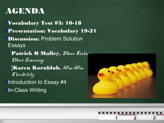 AGENDA
 Vocabulary Test #3: 10-18
 Presentation: Vocabulary 19-21
 Discussion: Problem Solution
Essays
- Patrick O Malley, More Testing,
More Learning
- ]Karen Kornbluh, Win-Win
Flexibility
 Introduction to Essay #4
 In-Class Writing
 