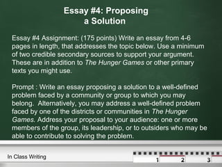 Essay #4: Proposing
a Solution
Essay #4 Assignment: (175 points) Write an essay from 4-6
pages in length, that addresses the topic below. Use a minimum
of two credible secondary sources to support your argument.
These are in addition to The Hunger Games or other primary
texts you might use.
Prompt : Write an essay proposing a solution to a well-defined
problem faced by a community or group to which you may
belong. Alternatively, you may address a well-defined problem
faced by one of the districts or communities in The Hunger
Games. Address your proposal to your audience: one or more
members of the group, its leadership, or to outsiders who may be
able to contribute to solving the problem.
In Class Writing
 