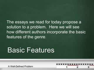 Basic Features
The essays we read for today propose a
solution to a problem. Here we will see
how different authors incorporate the basic
features of the genre.
A Well-Defined Problem
 