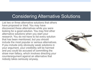Considering Alternative Solutions
List two or three alternative solutions that others
have proposed or tried. You may have
discovered these alternatives while you were
looking for a good solution. You may find other
alternative solutions when you start your
research. You do not have to list every solution
that has been mentioned, but you should
include the most popular or serious alternatives.
If you include only obviously weak solutions in
your argument, your credibility will be harmed
and you could be accused of committing the
straw man fallacy, which involves directing your
counterargument against an alternative that
nobody takes seriously anyway.
 