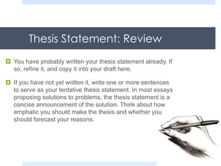 Thesis Statement: Review
 You have probably written your thesis statement already. If
so, refine it, and copy it into your draft here.
 If you have not yet written it, write one or more sentences
to serve as your tentative thesis statement. In most essays
proposing solutions to problems, the thesis statement is a
concise announcement of the solution. Think about how
emphatic you should make the thesis and whether you
should forecast your reasons.
 