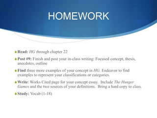 HOMEWORK
SRead: HG through chapter 22
SPost #9: Finish and post your in-class writing: Focused concept, thesis,
anecdotes, outline
SFind three more examples of your concept in HG. Endeavor to find
examples to represent your classifications or categories.
SWrite: Works Cited page for your concept essay. Include The Hunger
Games and the two sources of your definitions. Bring a hard copy to class.
SStudy: Vocab (1-18)
 